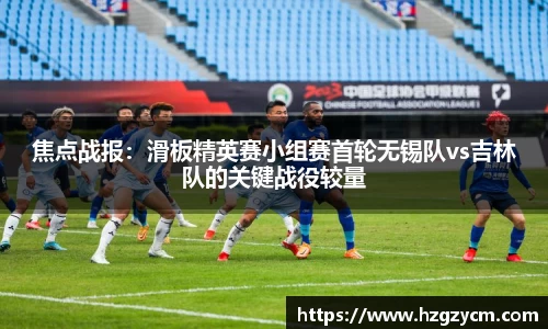 焦点战报：滑板精英赛小组赛首轮无锡队vs吉林队的关键战役较量